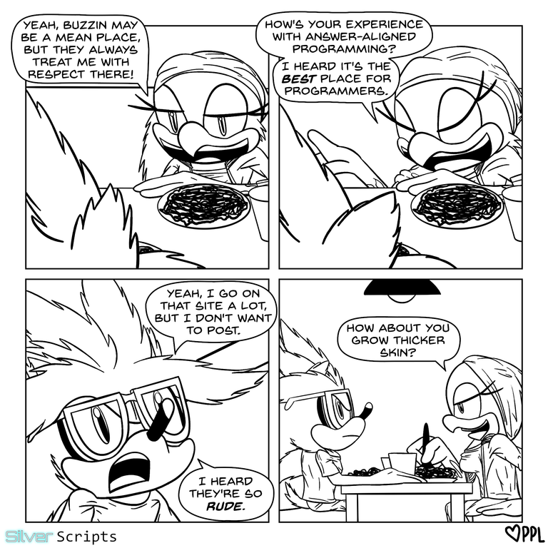At lunch, Wave is sitting with Silver as they eat noodles. She says, 'Yeah, Buzzin may be a mean place, but they always treat me with respect there! How's your experience with Answer-Aligned Programming? I heard it's the best place for programmers.' Silver answers with a face somewhat asking for pity, 'Yeah, I go on that site a lot, but I don't want to post. I heard they're so rude.' Wave nonchalantly replies, 'How about you grow thicker skin?'