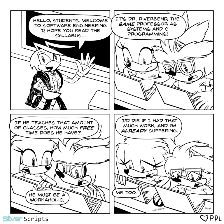 The crayfish professor walks to the table in the lecture hall and announces, 'Hello, students. Welcome to Software Engineering I! Hope you read the syllabus...'. Silver and Tikal are sitting at their desks with their laptops open. Silver sees the professor and exclaims, 'It's Doctor Riverbend, the same professor as Systems and C Programming!' He then asks, 'If he teaches that amount of classes, then how much free time does he have?' Tikal replies, 'He must be a workaholic.' As Silver plays a game on his laptop (with 'footsteps' and 'boop' sound effects), he mutters, 'I'd die if I had that much work, and I'm already suffering.' With her notebook, Tikal responds, 'Me too.'